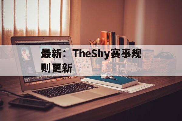 最新:TheShy赛事规则更新的简单介绍 最新:TheShy赛事规则更新的简单介绍